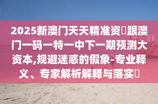 2025新澳門(mén)天天精準(zhǔn)資枓跟澳門(mén)一碼一特一中下一期預(yù)測(cè)大資本,規(guī)避迷惑的假象-專(zhuān)業(yè)釋義、專(zhuān)家解析解釋與落實(shí)?