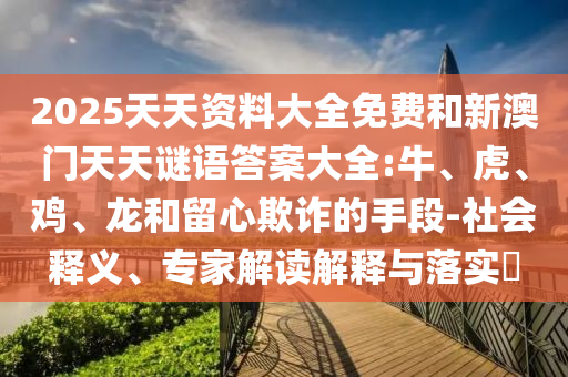 2025天天資料大全免費(fèi)和新澳門天天謎語答案大全:牛、虎、雞、龍和留心欺詐的手段-社會(huì)釋義、專家解讀解釋與落實(shí)?
