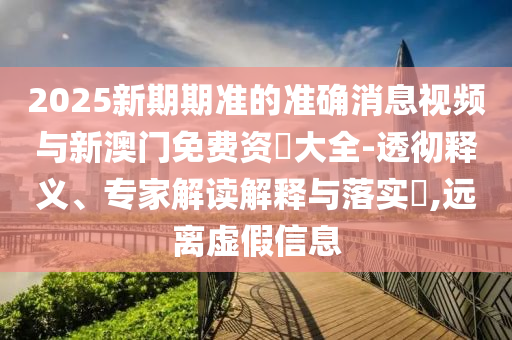 2025新期期準的準確消息視頻與新澳門免費資枓大全-透徹釋義、專家解讀解釋與落實?,遠離虛假信息