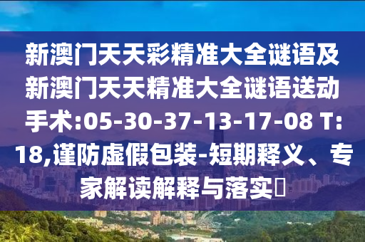 新澳門天天彩精準大全謎語及新澳門天天精準大全謎語送動手術:05-30-37-13-17-08 T:18,謹防虛假包裝-短期釋義、專家解讀解釋與落實?