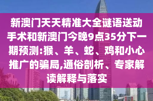 新澳門天天精準(zhǔn)大全謎語送動(dòng)手術(shù)和新澳門今晚9點(diǎn)35分下一期預(yù)測(cè):猴、羊、蛇、雞和小心推廣的騙局,通俗剖析、專家解讀解釋與落實(shí)