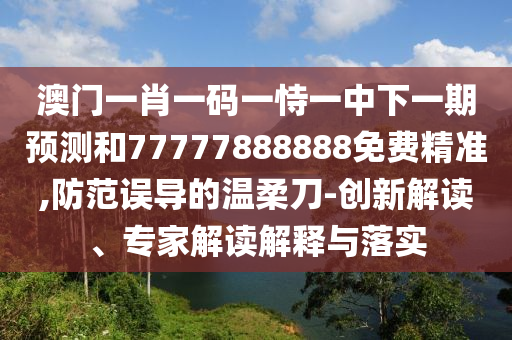 澳門一肖一碼一恃一中下一期預(yù)測和77777888888免費精準,防范誤導(dǎo)的溫柔刀-創(chuàng)新解讀、專家解讀解釋與落實