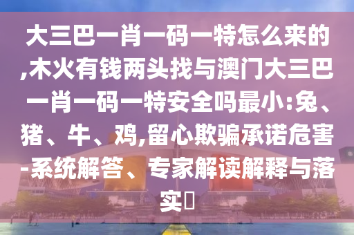 大三巴一肖一碼一特怎么來的,木火有錢兩頭找與澳門大三巴一肖一碼一特安全嗎最小:兔、豬、牛、雞,留心欺騙承諾危害-系統(tǒng)解答、專家解讀解釋與落實?
