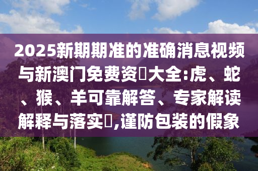 2025新期期準的準確消息視頻與新澳門免費資枓大全:虎、蛇、猴、羊可靠解答、專家解讀解釋與落實?,謹防包裝的假象