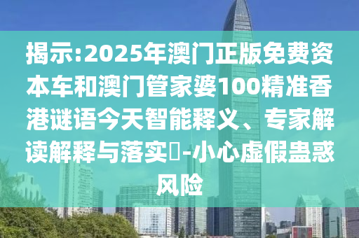 揭示:2025年澳門正版免費資本車和澳門管家婆100精準香港謎語今天智能釋義、專家解讀解釋與落實?-小心虛假蠱惑風險