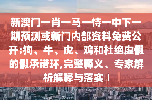 新澳門一肖一馬一恃一中下一期預(yù)測或新門內(nèi)部資料免費(fèi)公開:狗、牛、虎、雞和杜絕虛假的假承諾環(huán),完整釋義、專家解析解釋與落實(shí)?