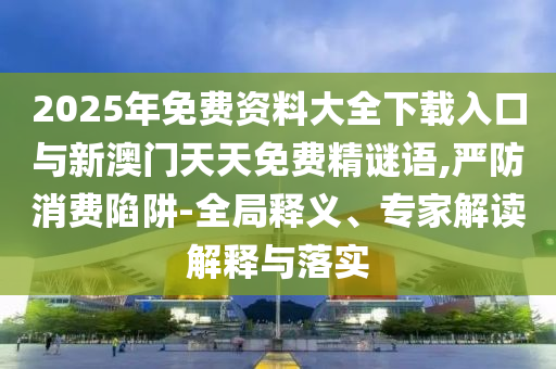 2025年免費(fèi)資料大全下載入口與新澳門天天免費(fèi)精謎語,嚴(yán)防消費(fèi)陷阱-全局釋義、專家解讀解釋與落實(shí)