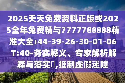 2025天天免費資料正版或2025全年兔費精與7777788888精準大全:44-39-26-30-01-06 T:40-務實釋義、專家解析解釋與落實?,抵制虛假迷障