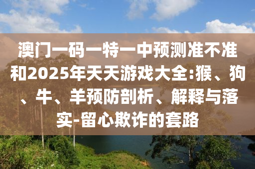 澳門一碼一特一中預(yù)測(cè)準(zhǔn)不準(zhǔn)和2025年天天游戲大全:猴、狗、牛、羊預(yù)防剖析、解釋與落實(shí)-留心欺詐的套路