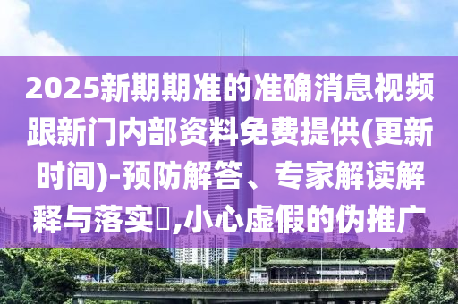 2025新期期準的準確消息視頻跟新門內(nèi)部資料免費提供(更新時間)-預(yù)防解答、專家解讀解釋與落實?,小心虛假的偽推廣
