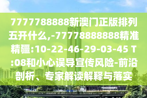 7777788888新澳門(mén)正版排列五開(kāi)什么,-77778888888精準(zhǔn)精疆:10-22-46-29-03-45 T:08和小心誤導(dǎo)宣傳風(fēng)險(xiǎn)-前沿剖析、專(zhuān)家解讀解釋與落實(shí)