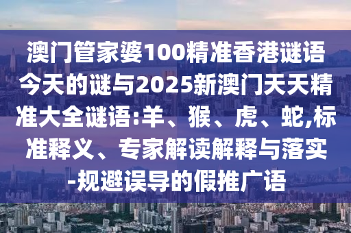 澳門管家婆100精準香港謎語今天的謎與2025新澳門天天精準大全謎語:羊、猴、虎、蛇,標準釋義、專家解讀解釋與落實-規(guī)避誤導(dǎo)的假推廣語