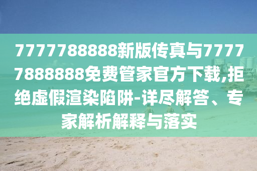 7777788888新版?zhèn)髡媾c77777888888免費(fèi)管家官方下載,拒絕虛假渲染陷阱-詳盡解答、專家解析解釋與落實(shí)