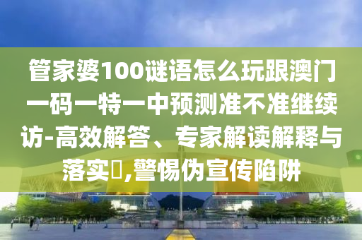 管家婆100謎語怎么玩跟澳門一碼一特一中預(yù)測準(zhǔn)不準(zhǔn)繼續(xù)訪-高效解答、專家解讀解釋與落實?,警惕偽宣傳陷阱