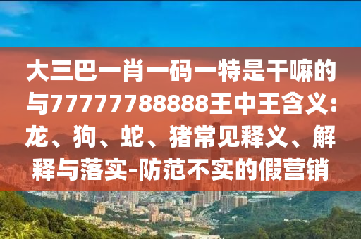 大三巴一肖一碼一特是干嘛的與77777788888王中王含義:龍、狗、蛇、豬常見(jiàn)釋義、解釋與落實(shí)-防范不實(shí)的假營(yíng)銷