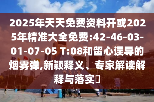 2025年天天免費(fèi)資料開或2025年精準(zhǔn)大全免費(fèi):42-46-03-01-07-05 T:08和留心誤導(dǎo)的煙霧彈,新穎釋義、專家解讀解釋與落實(shí)?