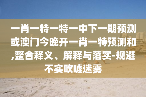 一肖一特一特一中下一期預(yù)測(cè)或澳門今晚開一肖一特預(yù)測(cè)和,整合釋義、解釋與落實(shí)-規(guī)避不實(shí)吹噓迷霧