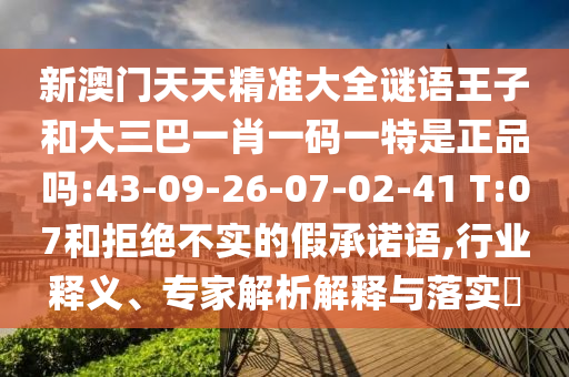 新澳門天天精準(zhǔn)大全謎語王子和大三巴一肖一碼一特是正品嗎:43-09-26-07-02-41 T:07和拒絕不實(shí)的假承諾語,行業(yè)釋義、專家解析解釋與落實(shí)?
