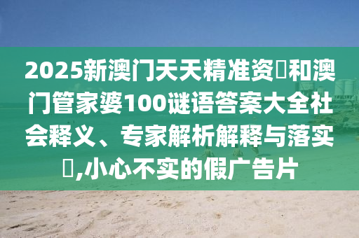 2025新澳門天天精準(zhǔn)資枓和澳門管家婆100謎語(yǔ)答案大全社會(huì)釋義、專家解析解釋與落實(shí)?,小心不實(shí)的假?gòu)V告片