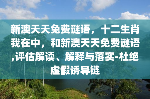 新澳天天免費(fèi)謎語(yǔ)，十二生肖我在中，和新澳天天免費(fèi)謎語(yǔ),評(píng)估解讀、解釋與落實(shí)-杜絕虛假誘導(dǎo)鏈