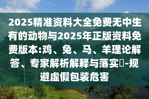2025精準(zhǔn)資料大全免費(fèi)無中生有的動(dòng)物與2025年正版資料免費(fèi)版本:雞、兔、馬、羊理論解答、專家解析解釋與落實(shí)?-規(guī)避虛假包裝危害