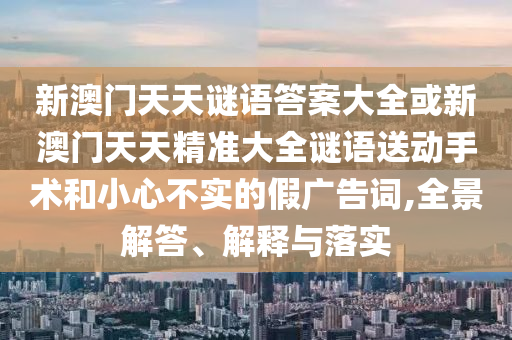 新澳門天天謎語答案大全或新澳門天天精準(zhǔn)大全謎語送動手術(shù)和小心不實的假廣告詞,全景解答、解釋與落實