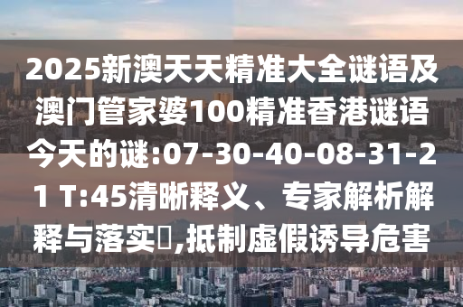 2025新澳天天精準大全謎語及澳門管家婆100精準香港謎語今天的謎:07-30-40-08-31-21 T:45清晰釋義、專家解析解釋與落實?,抵制虛假誘導危害