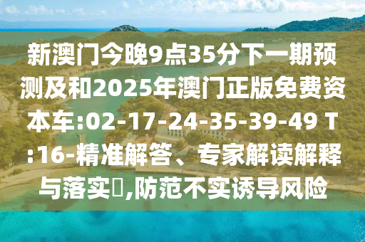 新澳門今晚9點(diǎn)35分下一期預(yù)測(cè)及和2025年澳門正版免費(fèi)資本車:02-17-24-35-39-49 T:16-精準(zhǔn)解答、專家解讀解釋與落實(shí)?,防范不實(shí)誘導(dǎo)風(fēng)險(xiǎn)