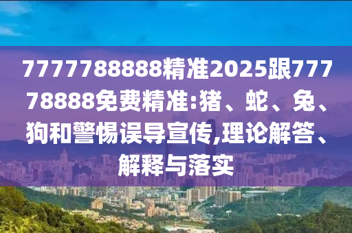 7777788888精準2025跟77778888免費精準:豬、蛇、兔、狗和警惕誤導宣傳,理論解答、解釋與落實