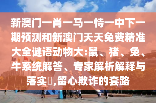 新澳門一肖一馬一恃一中下一期預(yù)測(cè)和新澳門天天免費(fèi)精準(zhǔn)大全謎語(yǔ)動(dòng)物大:鼠、豬、兔、牛系統(tǒng)解答、專家解析解釋與落實(shí)?,留心欺詐的套路