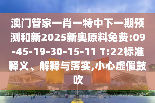 澳門管家一肖一特中下一期預(yù)測(cè)和新2025新奧原料免費(fèi):09-45-19-30-15-11 T:22標(biāo)準(zhǔn)釋義、解釋與落實(shí),小心虛假鼓吹